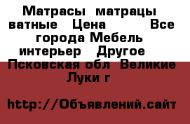 Матрасы (матрацы) ватные › Цена ­ 599 - Все города Мебель, интерьер » Другое   . Псковская обл.,Великие Луки г.